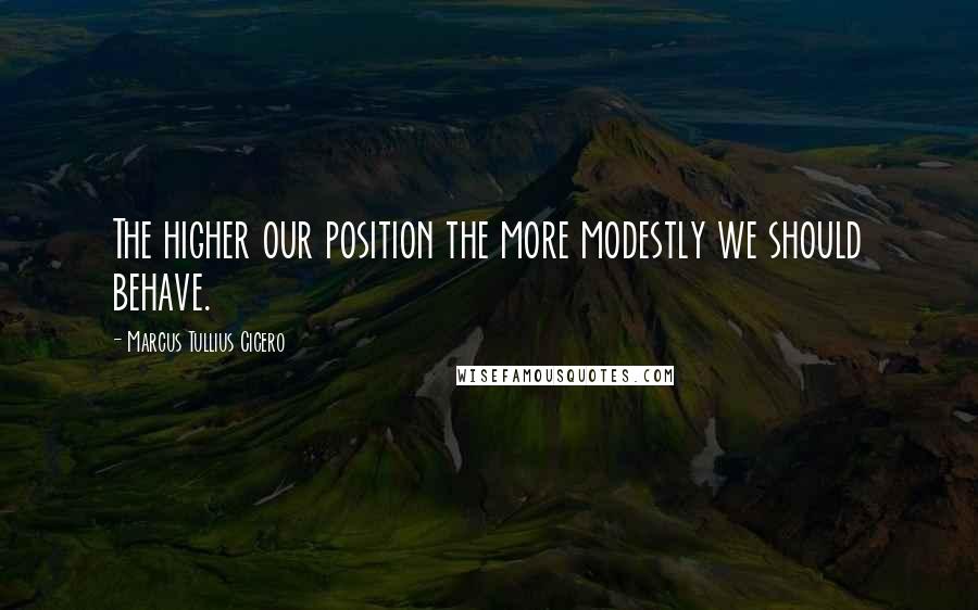 Marcus Tullius Cicero Quotes: The higher our position the more modestly we should behave.