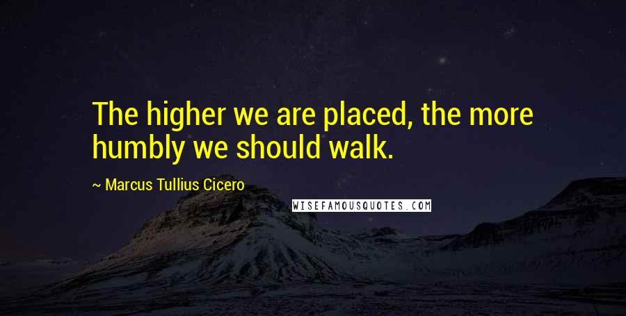 Marcus Tullius Cicero Quotes: The higher we are placed, the more humbly we should walk.