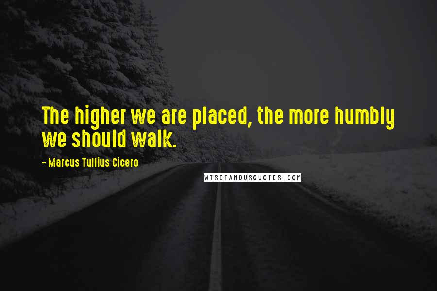 Marcus Tullius Cicero Quotes: The higher we are placed, the more humbly we should walk.