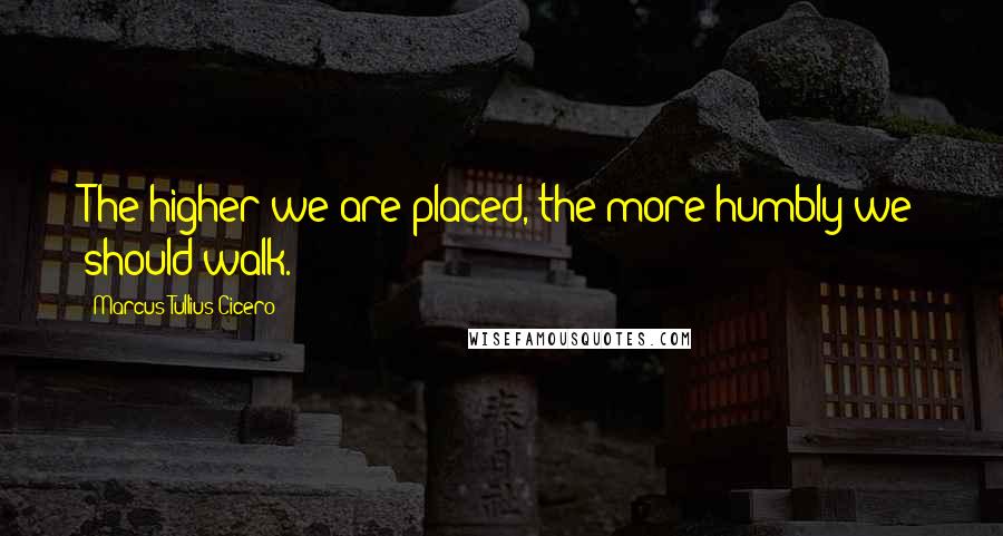 Marcus Tullius Cicero Quotes: The higher we are placed, the more humbly we should walk.