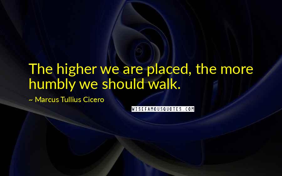 Marcus Tullius Cicero Quotes: The higher we are placed, the more humbly we should walk.