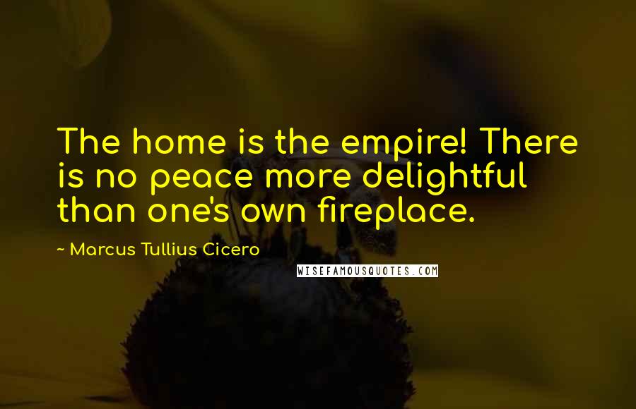 Marcus Tullius Cicero Quotes: The home is the empire! There is no peace more delightful than one's own fireplace.