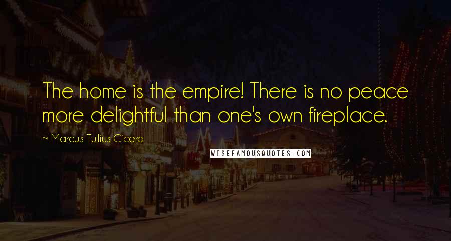 Marcus Tullius Cicero Quotes: The home is the empire! There is no peace more delightful than one's own fireplace.