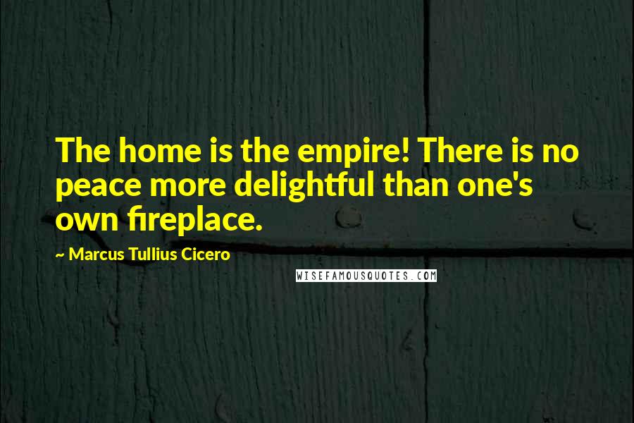 Marcus Tullius Cicero Quotes: The home is the empire! There is no peace more delightful than one's own fireplace.