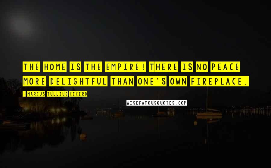 Marcus Tullius Cicero Quotes: The home is the empire! There is no peace more delightful than one's own fireplace.