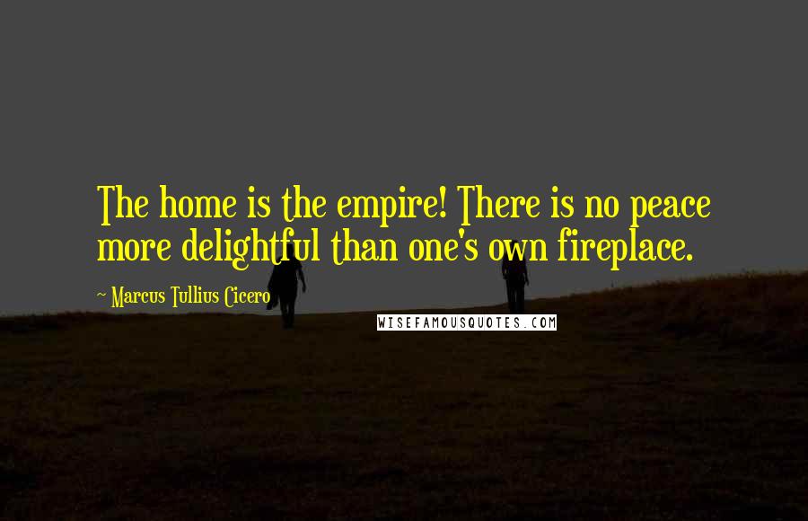 Marcus Tullius Cicero Quotes: The home is the empire! There is no peace more delightful than one's own fireplace.