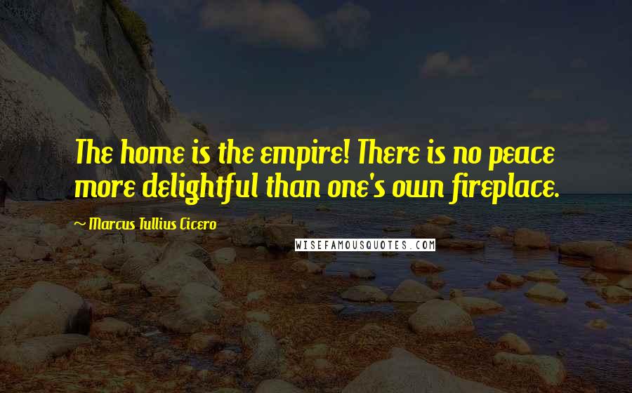Marcus Tullius Cicero Quotes: The home is the empire! There is no peace more delightful than one's own fireplace.