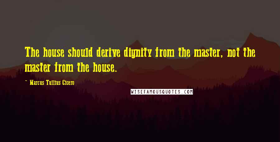 Marcus Tullius Cicero Quotes: The house should derive dignity from the master, not the master from the house.