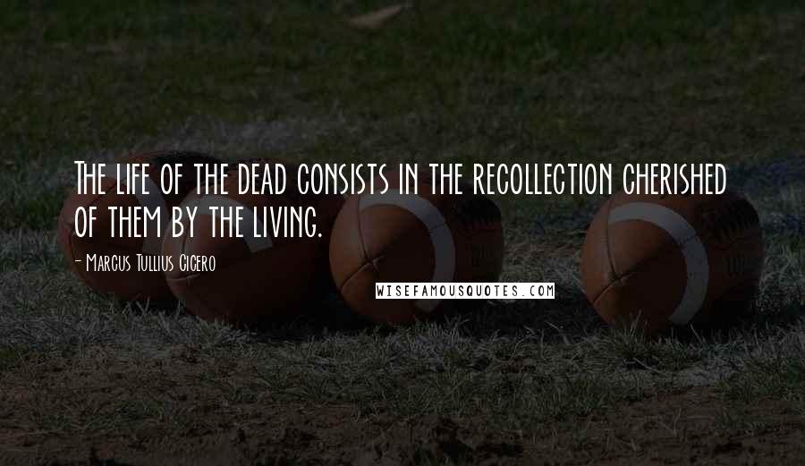 Marcus Tullius Cicero Quotes: The life of the dead consists in the recollection cherished of them by the living.