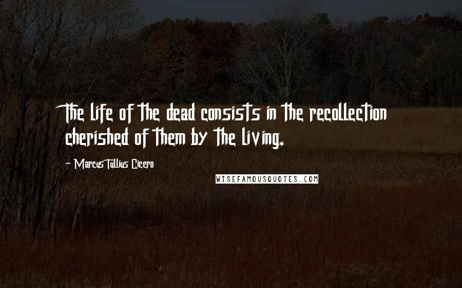 Marcus Tullius Cicero Quotes: The life of the dead consists in the recollection cherished of them by the living.
