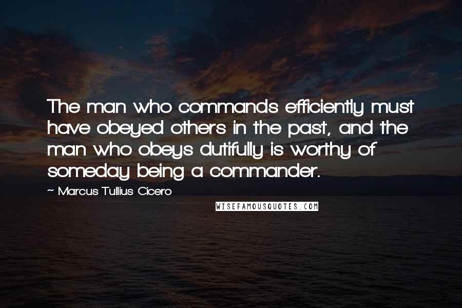 Marcus Tullius Cicero Quotes: The man who commands efficiently must have obeyed others in the past, and the man who obeys dutifully is worthy of someday being a commander.