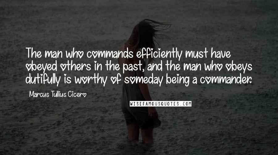 Marcus Tullius Cicero Quotes: The man who commands efficiently must have obeyed others in the past, and the man who obeys dutifully is worthy of someday being a commander.