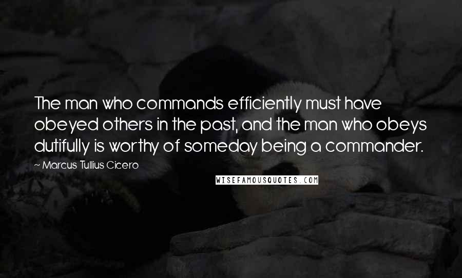 Marcus Tullius Cicero Quotes: The man who commands efficiently must have obeyed others in the past, and the man who obeys dutifully is worthy of someday being a commander.