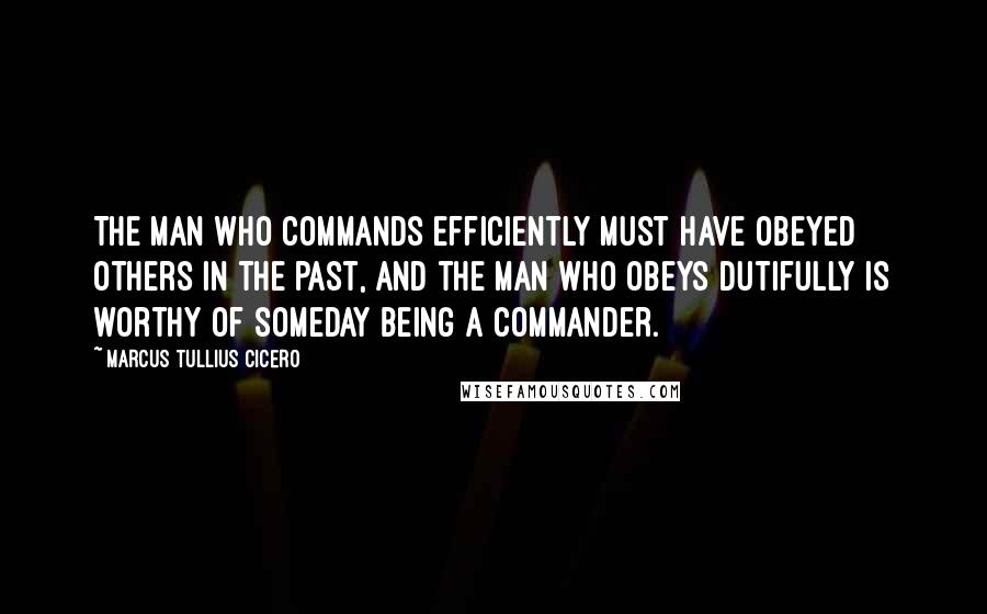 Marcus Tullius Cicero Quotes: The man who commands efficiently must have obeyed others in the past, and the man who obeys dutifully is worthy of someday being a commander.
