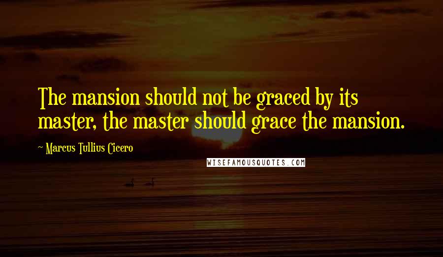 Marcus Tullius Cicero Quotes: The mansion should not be graced by its master, the master should grace the mansion.