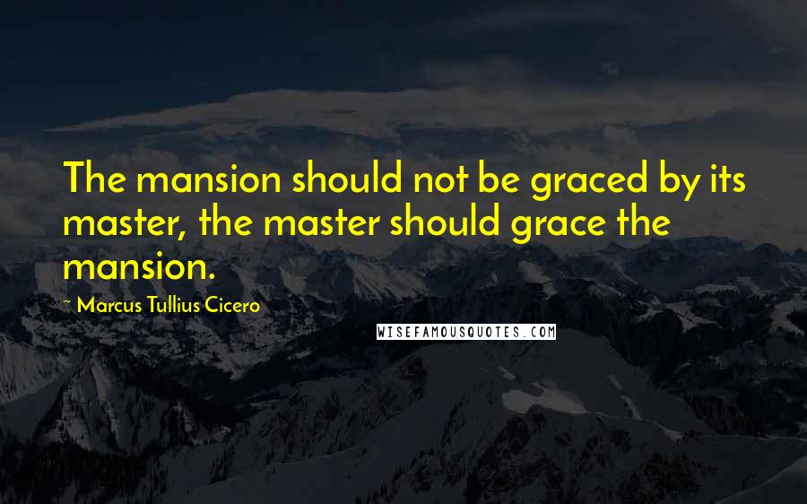 Marcus Tullius Cicero Quotes: The mansion should not be graced by its master, the master should grace the mansion.