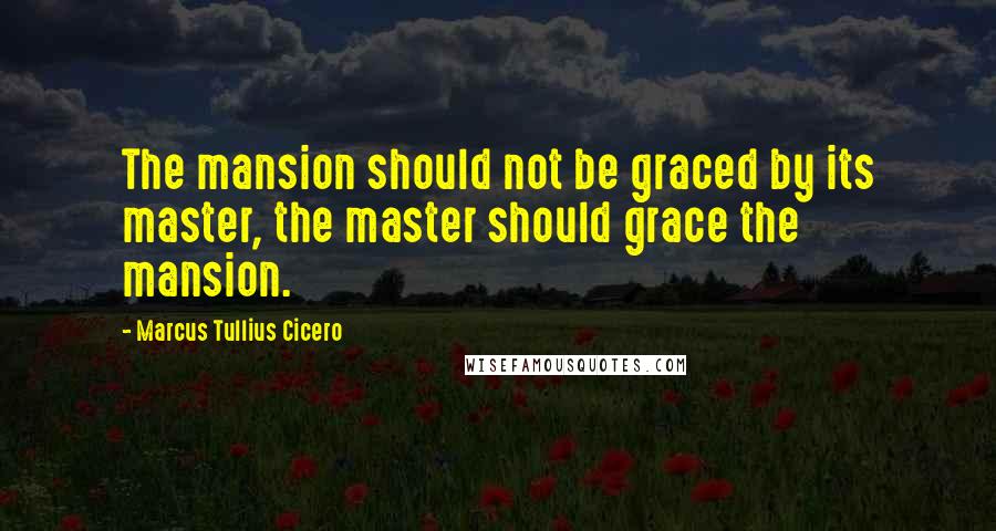 Marcus Tullius Cicero Quotes: The mansion should not be graced by its master, the master should grace the mansion.