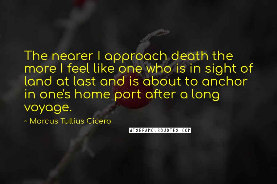 Marcus Tullius Cicero Quotes: The nearer I approach death the more I feel like one who is in sight of land at last and is about to anchor in one's home port after a long voyage.