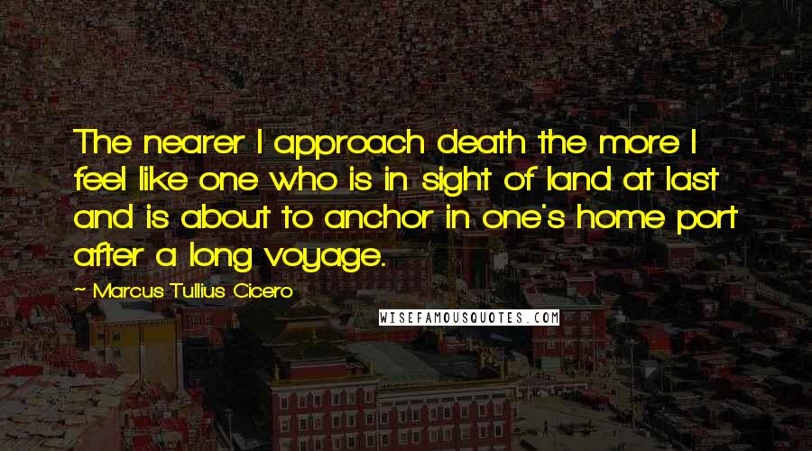 Marcus Tullius Cicero Quotes: The nearer I approach death the more I feel like one who is in sight of land at last and is about to anchor in one's home port after a long voyage.