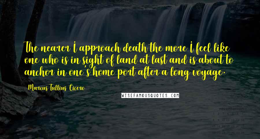 Marcus Tullius Cicero Quotes: The nearer I approach death the more I feel like one who is in sight of land at last and is about to anchor in one's home port after a long voyage.