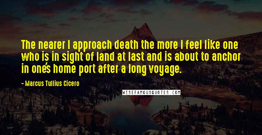 Marcus Tullius Cicero Quotes: The nearer I approach death the more I feel like one who is in sight of land at last and is about to anchor in one's home port after a long voyage.