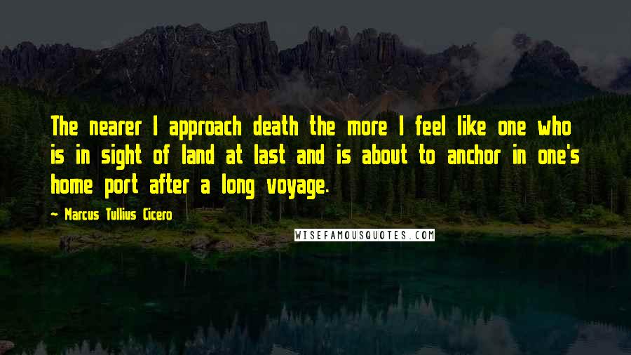 Marcus Tullius Cicero Quotes: The nearer I approach death the more I feel like one who is in sight of land at last and is about to anchor in one's home port after a long voyage.