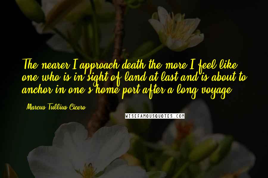 Marcus Tullius Cicero Quotes: The nearer I approach death the more I feel like one who is in sight of land at last and is about to anchor in one's home port after a long voyage.