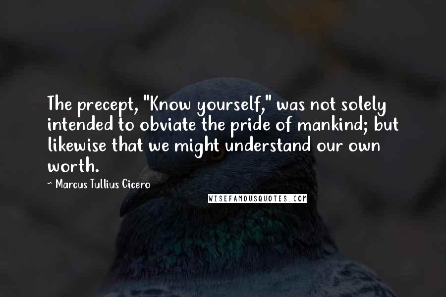 Marcus Tullius Cicero Quotes: The precept, "Know yourself," was not solely intended to obviate the pride of mankind; but likewise that we might understand our own worth.