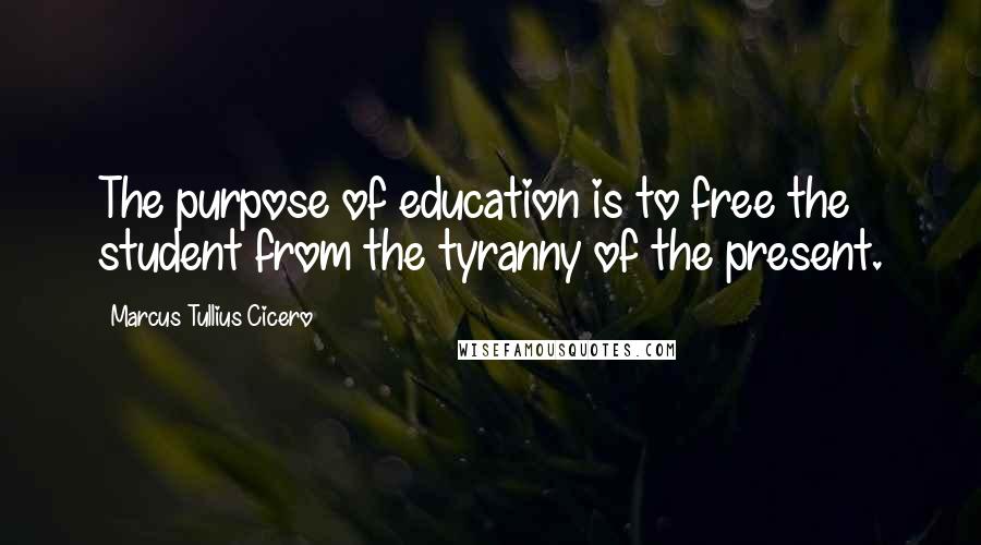 Marcus Tullius Cicero Quotes: The purpose of education is to free the student from the tyranny of the present.
