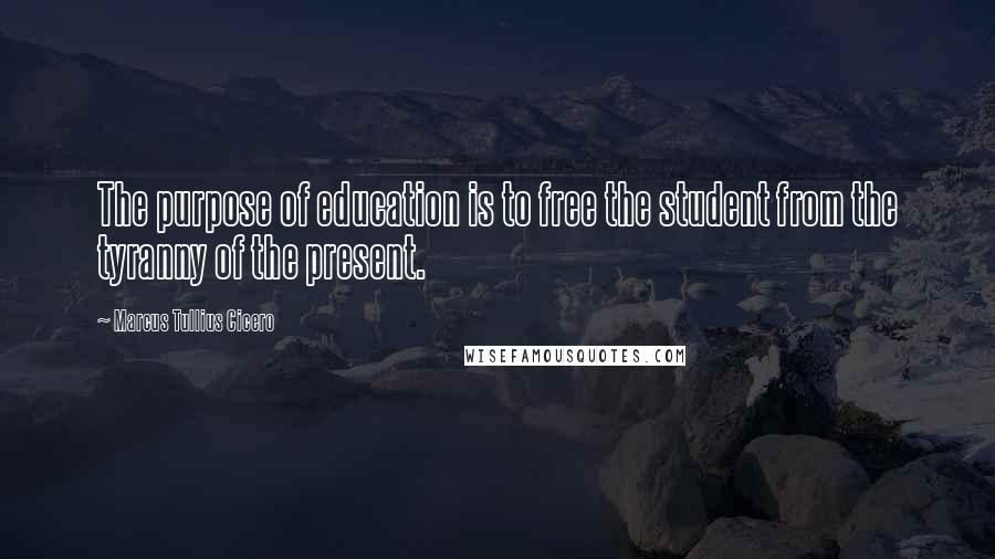 Marcus Tullius Cicero Quotes: The purpose of education is to free the student from the tyranny of the present.