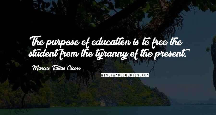 Marcus Tullius Cicero Quotes: The purpose of education is to free the student from the tyranny of the present.