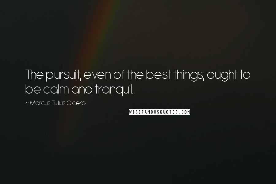 Marcus Tullius Cicero Quotes: The pursuit, even of the best things, ought to be calm and tranquil.