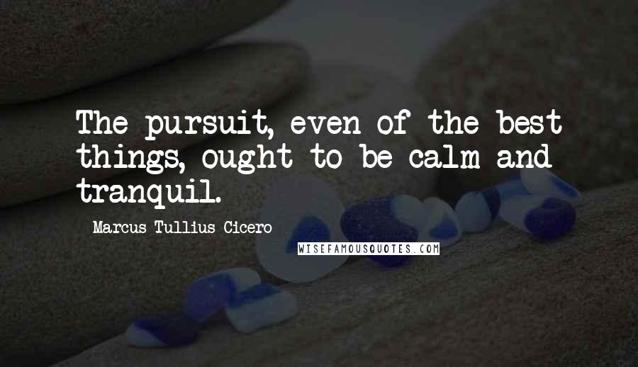 Marcus Tullius Cicero Quotes: The pursuit, even of the best things, ought to be calm and tranquil.