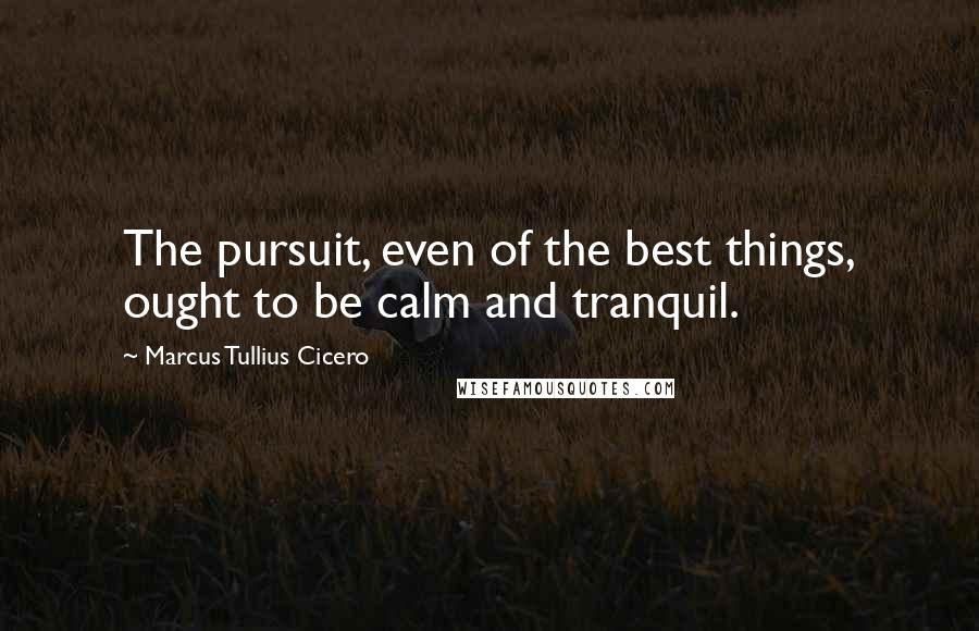 Marcus Tullius Cicero Quotes: The pursuit, even of the best things, ought to be calm and tranquil.