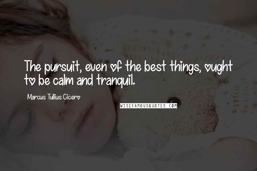 Marcus Tullius Cicero Quotes: The pursuit, even of the best things, ought to be calm and tranquil.