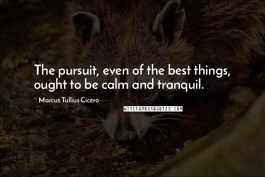 Marcus Tullius Cicero Quotes: The pursuit, even of the best things, ought to be calm and tranquil.