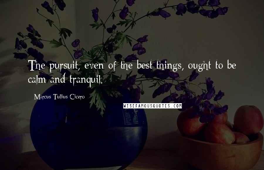 Marcus Tullius Cicero Quotes: The pursuit, even of the best things, ought to be calm and tranquil.