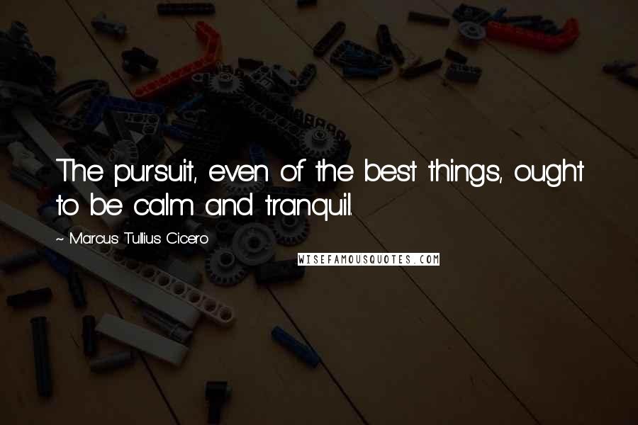 Marcus Tullius Cicero Quotes: The pursuit, even of the best things, ought to be calm and tranquil.