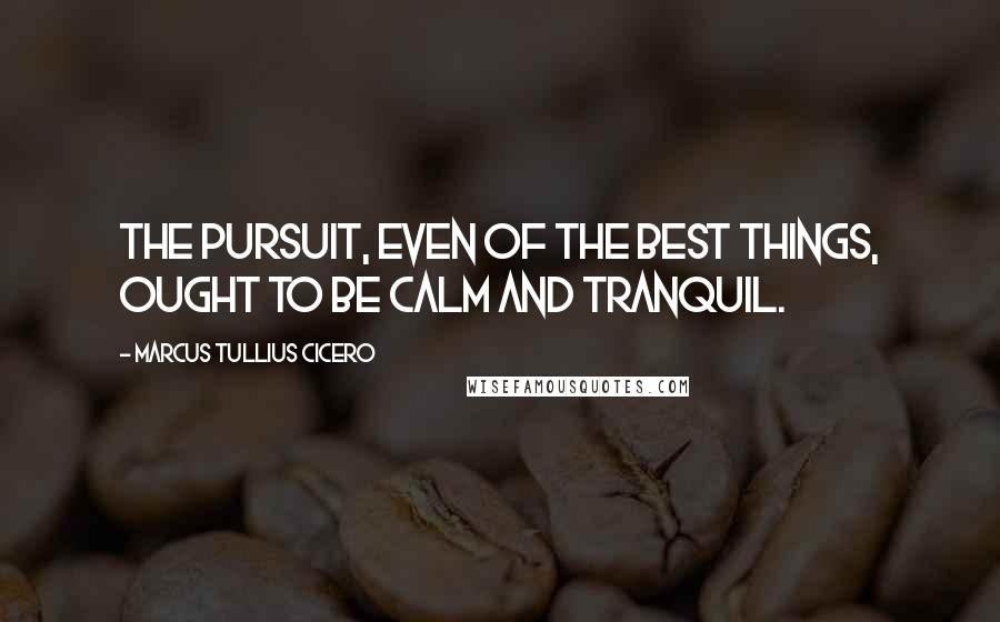 Marcus Tullius Cicero Quotes: The pursuit, even of the best things, ought to be calm and tranquil.