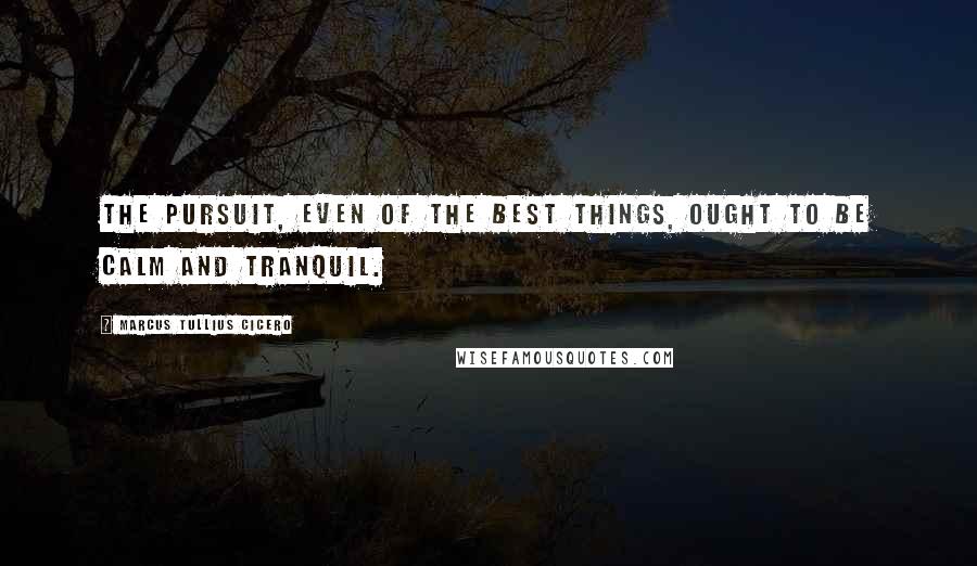 Marcus Tullius Cicero Quotes: The pursuit, even of the best things, ought to be calm and tranquil.