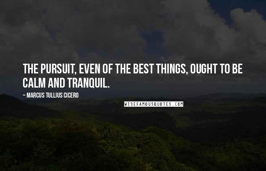 Marcus Tullius Cicero Quotes: The pursuit, even of the best things, ought to be calm and tranquil.