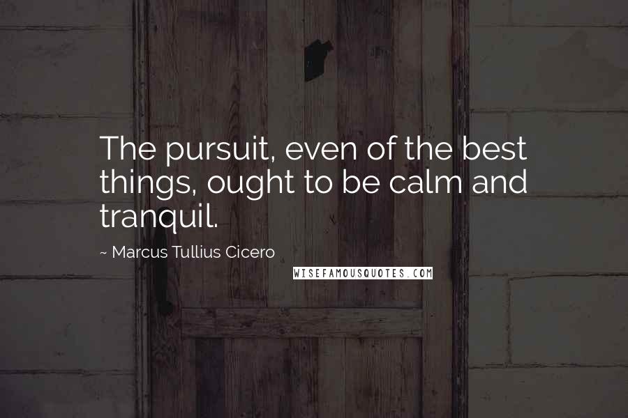 Marcus Tullius Cicero Quotes: The pursuit, even of the best things, ought to be calm and tranquil.