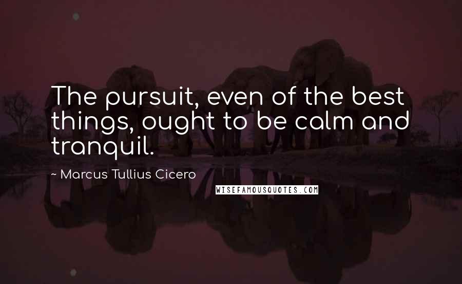 Marcus Tullius Cicero Quotes: The pursuit, even of the best things, ought to be calm and tranquil.