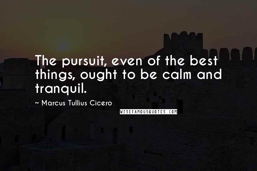 Marcus Tullius Cicero Quotes: The pursuit, even of the best things, ought to be calm and tranquil.