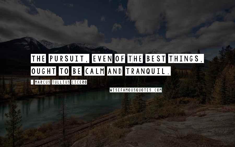 Marcus Tullius Cicero Quotes: The pursuit, even of the best things, ought to be calm and tranquil.