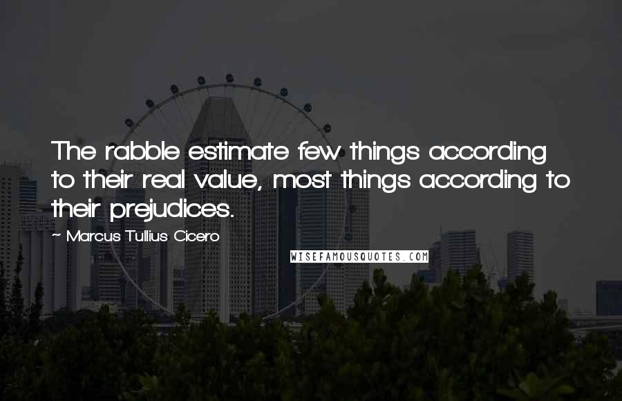 Marcus Tullius Cicero Quotes: The rabble estimate few things according to their real value, most things according to their prejudices.