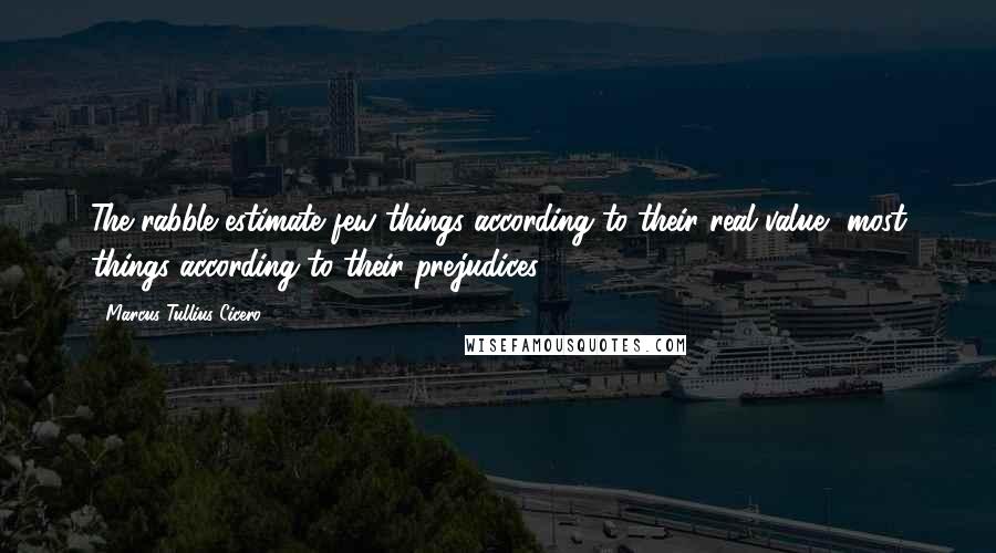 Marcus Tullius Cicero Quotes: The rabble estimate few things according to their real value, most things according to their prejudices.