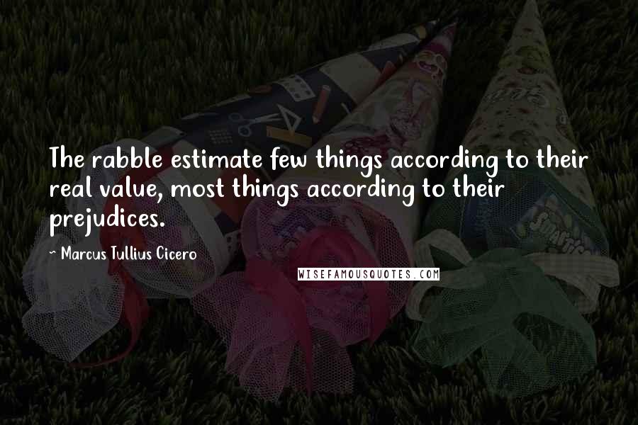 Marcus Tullius Cicero Quotes: The rabble estimate few things according to their real value, most things according to their prejudices.