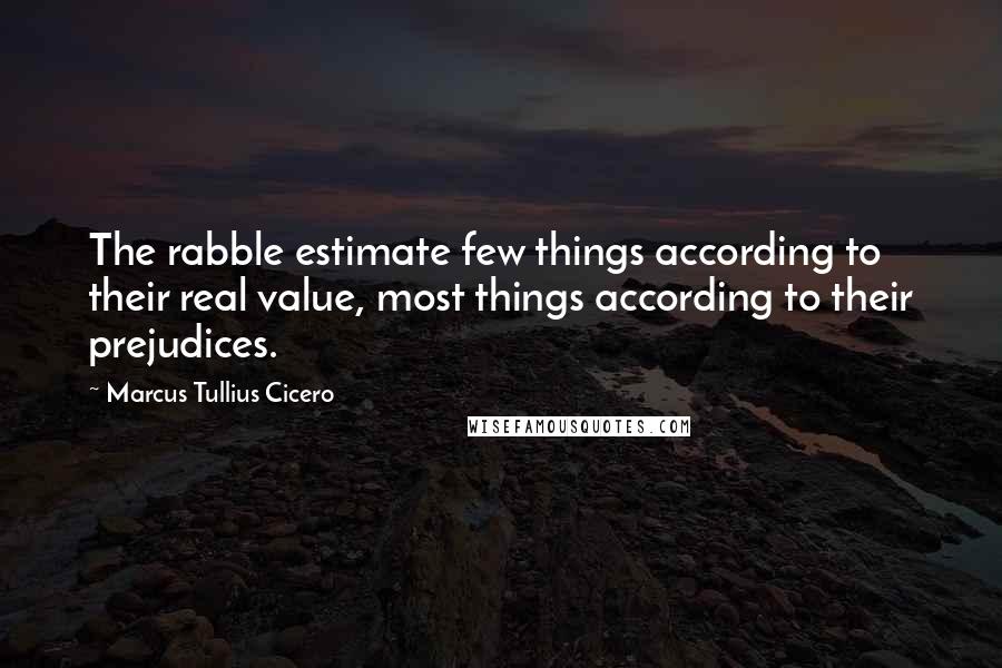 Marcus Tullius Cicero Quotes: The rabble estimate few things according to their real value, most things according to their prejudices.