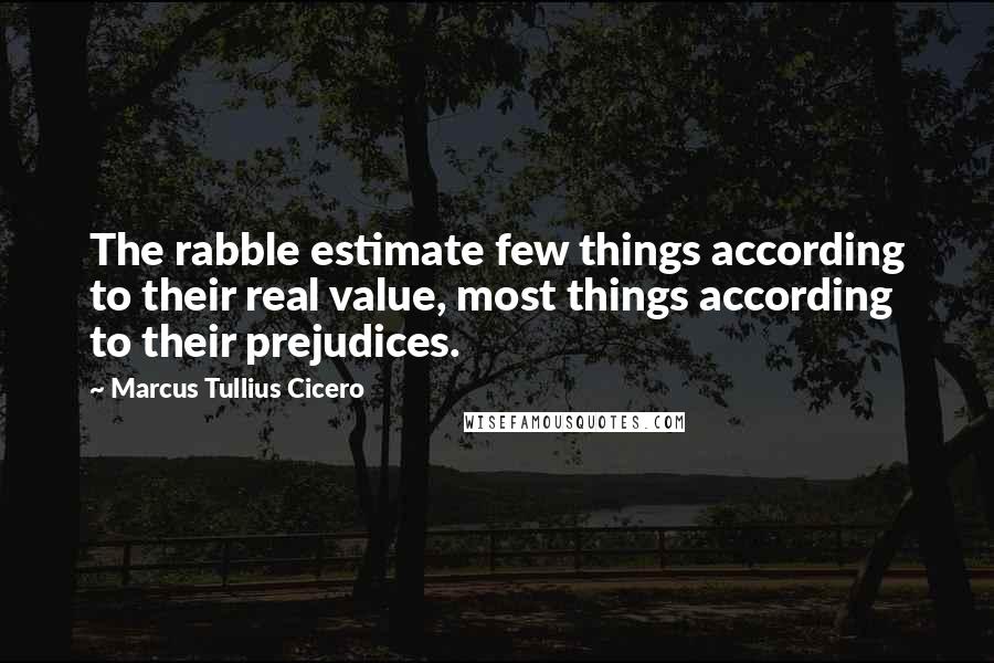 Marcus Tullius Cicero Quotes: The rabble estimate few things according to their real value, most things according to their prejudices.